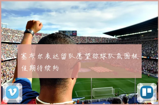 塞布尔表达留队愿望称球队氛围极佳期待续约
