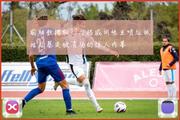 前助教揭秘77与格威训练互喷垃圾话后暴走被清场的惊人内幕