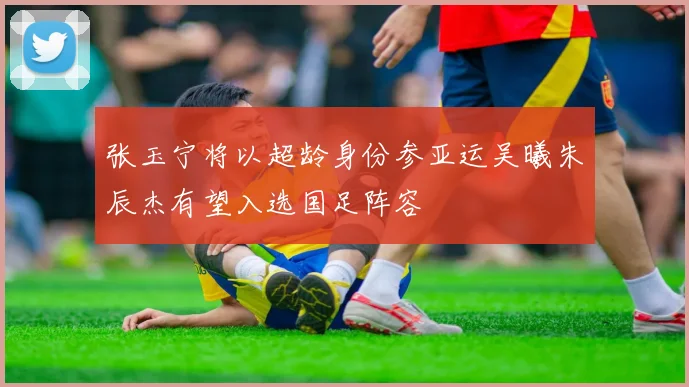 张玉宁将以超龄身份参亚运吴曦朱辰杰有望入选国足阵容