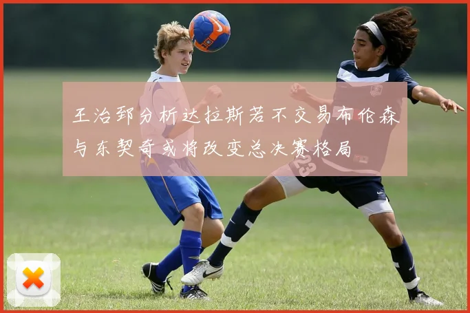 王治郅分析达拉斯若不交易布伦森与东契奇或将改变总决赛格局