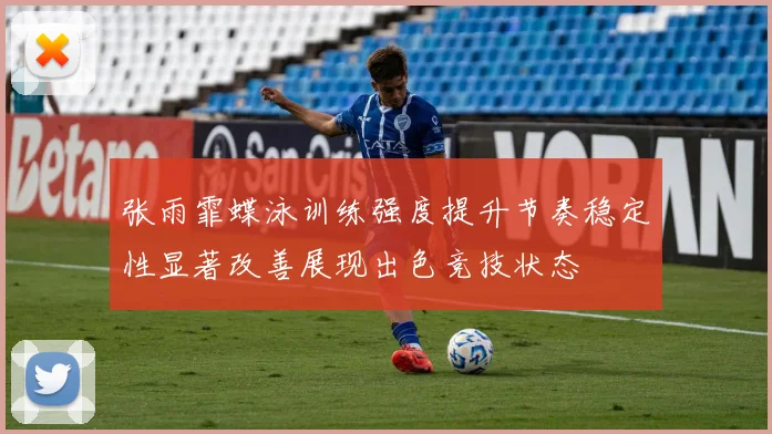 张雨霏蝶泳训练强度提升节奏稳定性显著改善展现出色竞技状态