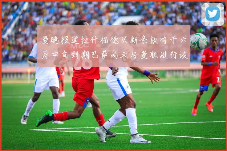 曼晚报道拉什福德买断条款将于六月中旬到期巴萨尚未与曼联进行谈判