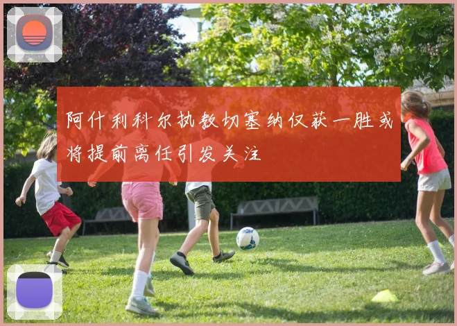 阿什利科尔执教切塞纳仅获一胜或将提前离任引发关注