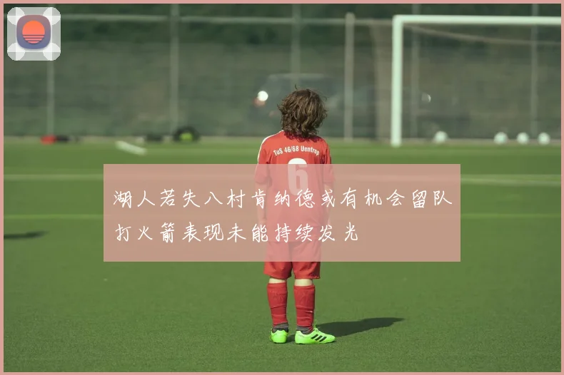 湖人若失八村肯纳德或有机会留队打火箭表现未能持续发光