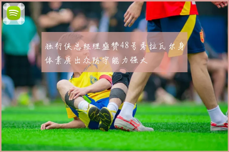 独行侠总经理盛赞48号秀拉瓦尔身体素质出众防守能力强大
