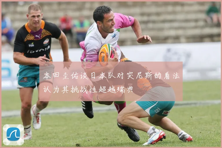 本田圭佑谈日本队对突尼斯的看法认为其挑战性超越瑞典