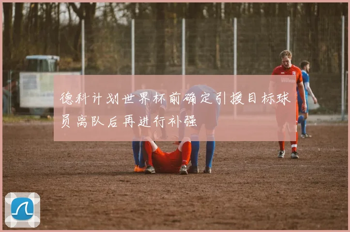 德科计划世界杯前确定引援目标球员离队后再进行补强
