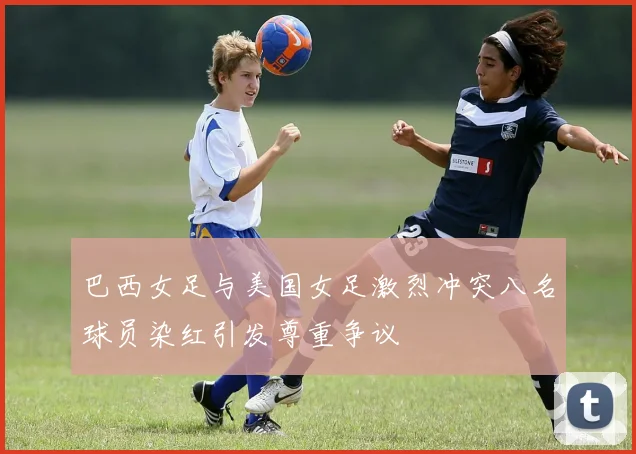 巴西女足与美国女足激烈冲突八名球员染红引发尊重争议