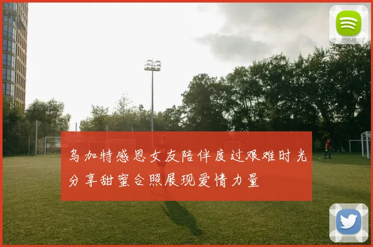 乌加特感恩女友陪伴度过艰难时光分享甜蜜合照展现爱情力量