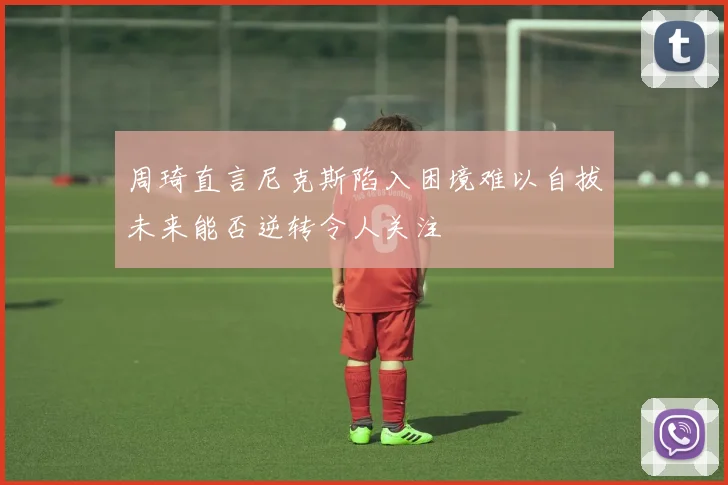 周琦直言尼克斯陷入困境难以自拔未来能否逆转令人关注