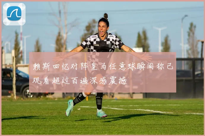 赖斯回忆对阵皇马任意球瞬间称已观看超过百遍深感震撼