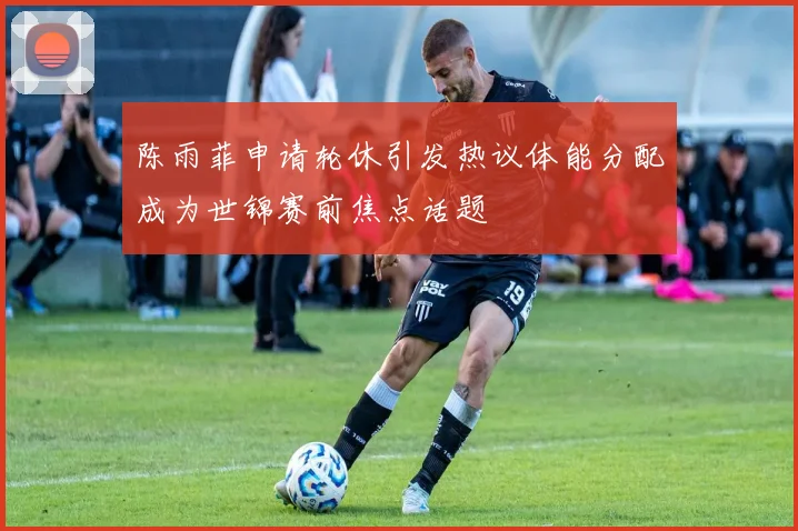 陈雨菲申请轮休引发热议体能分配成为世锦赛前焦点话题